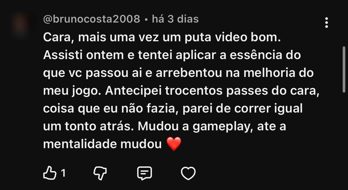 Comentário de @brunocosta2008 no YouTube: “Assisti ontem e tentei aplicar a essência do que vc passou ai e arrebentou na melhoria do meu jogo. Antecipei trocentos passes do cara, coisa que eu não fazia, parei de correr igual um tonto atrás. Mudou a gameplay, ate a mentalidade mudou”